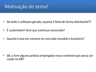 Motivação do tema!

• De todo o software gerado, quanto é feito de forma distribuída??

• É sustentável? Será que continua crescendo?

• Quanto é isso em número no mercado mundial e brasileiro?




• Ok, e tem alguma prática empregada nesse contexto que possa ser
  usada na DB?

                                                                3
 