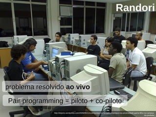 25/05/10
http://dojorio.wordpress.com/2009/05/11/coding-dojo-rio-na-pythoncampus-na-universidade-gama-filho-no-campus-
da-piedade/
Pair programming = piloto + co-pilotoPair programming = piloto + co-piloto
problema resolvidoproblema resolvido ao vivoao vivo
Randori
 
