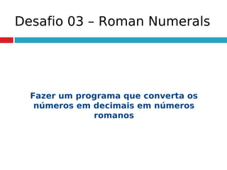 Desafio 03 – Roman Numerals
Fazer um programa que converta os
números em decimais em números
romanos
 