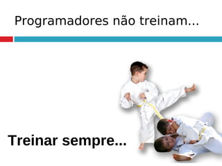 Programadores não treinam...
Treinar sempre...
 