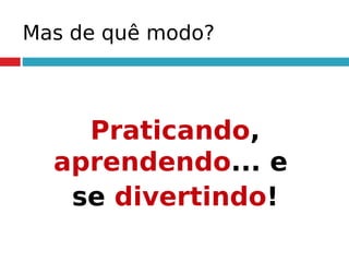 Mas de quê modo?
Praticando,
aprendendo... e
se divertindo!
 