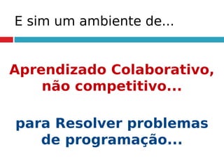 E sim um ambiente de...
Aprendizado Colaborativo,
não competitivo...
para Resolver problemas
de programação...
 