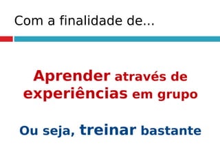 Com a finalidade de...
Aprender através de
experiências em grupo
Ou seja, treinar bastante
 