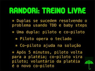 randorI: treIno lIvRe
* Duplas se sucedem resolvendo o
problema usando TDD e baby steps
* Uma dupla: piloto e co-piloto
 * Piloto opera o teclado
 * Co-piloto ajuda na solução
* Após 5 minutos, piloto volta
para a platéia; co-piloto vira
piloto; voluntário da platéia
é o novo co-piloto
 