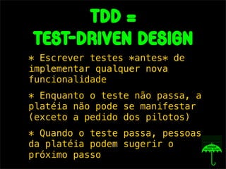 tdd =
test-driven design
* Escrever testes *antes* de
implementar qualquer nova
funcionalidade
* Enquanto o teste não passa, a
platéia não pode se manifestar
(exceto a pedido dos pilotos)
* Quando o teste passa, pessoas
da platéia podem sugerir o
próximo passo
 