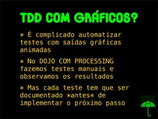 tdd com GRáficos?
* É complicado automatizar
testes com saídas gráficas
animadas
* No DOJO COM PROCESSING
fazemos testes manuais e
observamos os resultados
* Mas cada teste tem que ser
documentado *antes* de
implementar o próximo passo
 