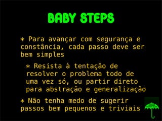 babY steps
* Para avançar com segurança e
constância, cada passo deve ser
bem simples
 * Resista à tentação de
 resolver o problema todo de
 uma vez só, ou partir direto
 para abstração e generalização
* Não tenha medo de sugerir
passos bem pequenos e triviais
 