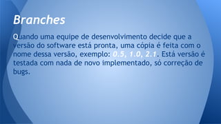 Quando uma equipe de desenvolvimento decide que a
versão do software está pronta, uma cópia é feita com o
nome dessa versão, exemplo: 0.5, 1.0, 2.1. Está versão é
testada com nada de novo implementado, só correção de
bugs.
Branches
 