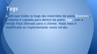 Assim que todos os bugs são resolvidos da pasta Branches,
a mesma é copiada para dentro da pasta Tags, com a
versão final liberada para o cliente. Nada mais é
modificado ou implementado nesta versão.
Tags
 