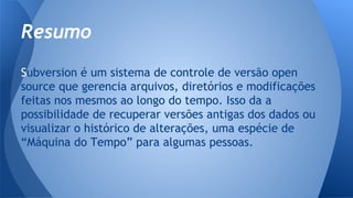 Subversion é um sistema de controle de versão open
source que gerencia arquivos, diretórios e modificações
feitas nos mesmos ao longo do tempo. Isso da a
possibilidade de recuperar versões antigas dos dados ou
visualizar o histórico de alterações, uma espécie de
“Máquina do Tempo” para algumas pessoas.
Resumo
 