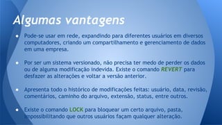 ● Pode-se usar em rede, expandindo para diferentes usuários em diversos
computadores, criando um compartilhamento e gerenciamento de dados
em uma empresa.
● Por ser um sistema versionado, não precisa ter medo de perder os dados
ou de alguma modificação indevida. Existe o comando REVERT para
desfazer as alterações e voltar a versão anterior.
● Apresenta todo o histórico de modificações feitas: usuário, data, revisão,
comentários, caminho do arquivo, extensão, status, entre outros.
● Existe o comando LOCK para bloquear um certo arquivo, pasta,
impossibilitando que outros usuários façam qualquer alteração.
Algumas vantagens
 