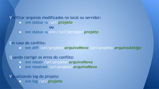 Verificar arquivos modificados no local ou servidor:
● svn status -u /url/projeto
ou
● svn status -u svn://url/servidor/projeto
Em caso de conflito:
● svn diff /url/projeto/arquivoNovo /url/projeto/arquivoAntigo
Quando corrigir os erros do conflito:
● svn resolv /url/projeto/arquivoNovo
● svn resolved /url/projeto/arquivoNovo
Visualizando log do projeto:
● svn log /url/projeto
 