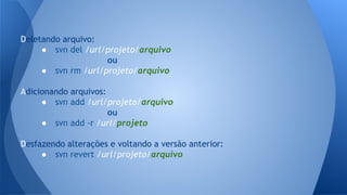 Deletando arquivo:
● svn del /url/projeto/arquivo
ou
● svn rm /url/projeto/arquivo
Adicionando arquivos:
● svn add /url/projeto/arquivo
ou
● svn add -r /url/projeto
Desfazendo alterações e voltando a versão anterior:
● svn revert /url/projeto/arquivo
 