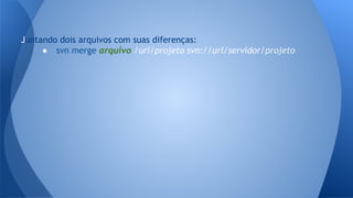 Juntando dois arquivos com suas diferenças:
● svn merge arquivo /url/projeto svn://url/servidor/projeto
 