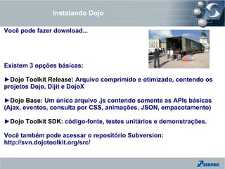 Instalando Dojo

Você pode fazer download...




Existem 3 opções básicas:

►Dojo Toolkit Release: Arquivo comprimido e otimizado, contendo os
projetos Dojo, Dijit e DojoX

►Dojo Base: Um único arquivo .js contendo somente as APIs básicas
(Ajax, eventos, consulta por CSS, animações, JSON, empacotamento)

►Dojo Toolkit SDK: código-fonte, testes unitários e demonstrações.

Você também pode acessar o repositório Subversion:
http://svn.dojotoolkit.org/src/
 