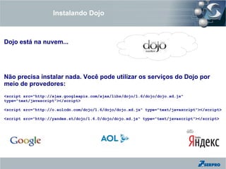 Instalando Dojo



Dojo está na nuvem...




Não precisa instalar nada. Você pode utilizar os serviços do Dojo por
meio de provedores:
<script src="http://ajax.googleapis.com/ajax/libs/dojo/1.6/dojo/dojo.xd.js"
type="text/javascript"></script>

<script src="http://o.aolcdn.com/dojo/1.6/dojo/dojo.xd.js" type="text/javascript"></script>

<script src="http://yandex.st/dojo/1.6.0/dojo/dojo.xd.js" type="text/javascript"></script>
 