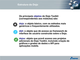 Estrutura do Dojo



 Os principais objetos do Dojo Toolkit
 (correspondentes aos módulos) são:

 dojo: o objeto básico, com os métodos mais
 genéricos e frequentemente utilizados.

 dijit: o objeto que dá acesso ao framework de
 interface do usuário construído sobre o Dojo.

 dojox: objeto que provê acesso aos projetos
 adicionais do Dojo Toolkit, incluindo criação de
 gráficos e grades de dados e API para
 aplicações mobile.
 