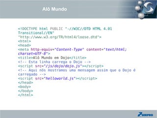 Alô Mundo



<!DOCTYPE html PUBLIC "-//W3C//DTD HTML 4.01
Transitional//EN"
"http://www.w3.org/TR/html4/loose.dtd">
<html>
<head>
<meta http-equiv="Content-Type" content="text/html;
charset=UTF-8">
<title>Alô Mundo em Dojo</title>
<!-- Esta linha carrega o Dojo -->
<script src="/js/dojo/dojo.js"></script>
<!-- Aqui nós mostramos uma mensagem assim que o Dojo é
carregado -->
<script src="helloworld.js"></script>
</head>
<body>
</body>
</html>
 