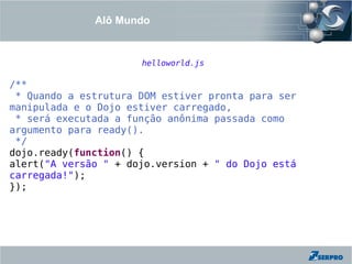 Alô Mundo


                      helloworld.js

/**
 * Quando a estrutura DOM estiver pronta para ser
manipulada e o Dojo estiver carregado,
 * será executada a função anônima passada como
argumento para ready().
 */
dojo.ready(function() {
alert("A versão " + dojo.version + " do Dojo está
carregada!");
});
 