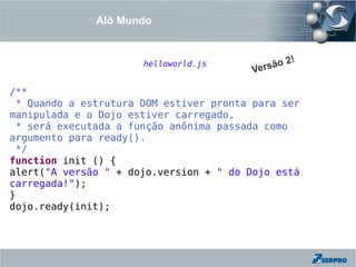 Alô Mundo


                                                  !
                      helloworld.js           ão 2
                                         Vers

/**
 * Quando a estrutura DOM estiver pronta para ser
manipulada e o Dojo estiver carregado,
 * será executada a função anônima passada como
argumento para ready().
 */
function init () {
alert("A versão " + dojo.version + " do Dojo está
carregada!");
}
dojo.ready(init);
 