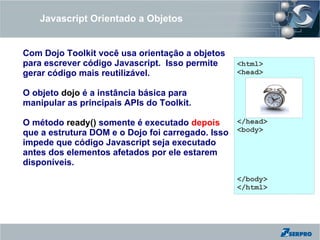 Javascript Orientado a Objetos


Com Dojo Toolkit você usa orientação a objetos
para escrever código Javascript. Isso permite    <html>
gerar código mais reutilizável.                  <head>

O objeto dojo é a instância básica para
manipular as principais APIs do Toolkit.

O método ready() somente é executado depois      </head>
que a estrutura DOM e o Dojo foi carregado. Isso <body>
impede que código Javascript seja executado
antes dos elementos afetados por ele estarem
disponíveis.
                                                 </body>
                                                 </html>
 