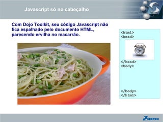 Javascript só no cabeçalho


Com Dojo Toolkit, seu código Javascript não
fica espalhado pelo documento HTML,
                                              <html>
parecendo ervilha no macarrão.                <head>




                                              </head>
                                              <body>




                                              </body>
                                              </html>
 