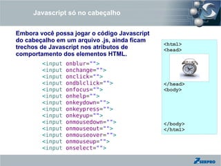 Javascript só no cabeçalho


Embora você possa jogar o código Javascript
do cabeçalho em um arquivo .js, ainda ficam
                                              <html>
trechos de Javascript nos atributos de        <head>
comportamento dos elementos HTML.
        <input   onblur="">
        <input   onchange="">
        <input   onclick="">
        <input   ondblclick="">               </head>
        <input   onfocus="">                  <body>
        <input   onhelp="">
        <input   onkeydown="">
        <input   onkeypress="">
        <input   onkeyup="">
        <input   onmousedown="">              </body>
        <input   onmouseout="">               </html>
        <input   onmouseover="">
        <input   onmouseup="">
        <input   onselect="">
 