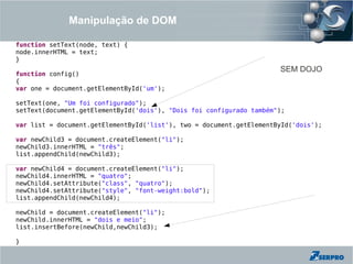 Manipulação de DOM

function setText(node, text) {
node.innerHTML = text;
}
                                                                      SEM DOJO
function config()
{
var one = document.getElementById('um');

setText(one, "Um foi configurado");
setText(document.getElementById('dois'), "Dois foi configurado também");

var list = document.getElementById('list'), two = document.getElementById('dois');

var newChild3 = document.createElement("li");
newChild3.innerHTML = "três";
list.appendChild(newChild3);

var newChild4 = document.createElement("li");
newChild4.innerHTML = "quatro";
newChild4.setAttribute("class", "quatro");
newChild4.setAttribute("style", "font-weight:bold");
list.appendChild(newChild4);

newChild = document.createElement("li");
newChild.innerHTML = "dois e meio";
list.insertBefore(newChild,newChild3);

}
 