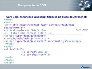 Manipulação de DOM



 Com Dojo, as funções Javascript ficam só no bloco do Javascript!
<html>
<head>
<meta http-equiv="Content-Type" content="text/html;
charset=UTF-8">
<title>Exemplo com DOM</title>                      COM DOJO
<!-- Esta linha carrega o Dojo -->
<script type="text/javascript"
src="/js/dojo/dojo.js"></script>
<script type="text/javascript" src="dom01.js"></script>
</head>
<body>
<ul id="list">
            <li id="um">Um</li>
            <li id="dois">Um</li>
 </ul>
</body>
</html>
 