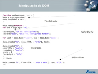 Manipulação de DOM


function setText(node, text) {
node = dojo.byId(node);
node.innerHTML = text;
}                                         Flexibilidade
dojo.ready(function() {
var one = dojo.byId("um");

setText(one, "Um foi configurado");                                     COM DOJO
setText("dois", "Dois foi configurado também");

var list = dojo.byId("list"), two = dojo.byId("dois");

dojo.create("li", {innerHTML : "três"}, list);

dojo.create("li", {
innerHTML : "quatro",        Integração
className : "quatro",
style : {
fontWeight : "bold"
}
}, list);                                                      Alternativas

dojo.create("li", {innerHTML : "dois e meio"}, two,"after");
});
 