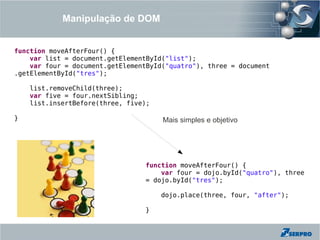 Manipulação de DOM


function moveAfterFour() {
    var list = document.getElementById("list");
    var four = document.getElementById("quatro"), three = document
.getElementById("tres");

    list.removeChild(three);
    var five = four.nextSibling;
    list.insertBefore(three, five);

}                                     Mais simples e objetivo




                                 function moveAfterFour() {
                                     var four = dojo.byId("quatro"), three
                                 = dojo.byId("tres");

                                      dojo.place(three, four, "after");

                                 }
 