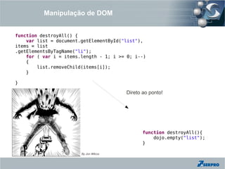 Manipulação de DOM


function destroyAll() {
    var list = document.getElementById("list"),
items = list
.getElementsByTagName("li");
    for ( var i = items.length - 1; i >= 0; i--)
    {
        list.removeChild(items[i]);
    }

}

                                        Direto ao ponto!




                                               function destroyAll(){
                                                   dojo.empty("list");
                                               }

                        By Jon Wilcox
 