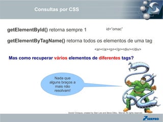 Consultas por CSS



getElementById() retorna sempre 1                                   id=”omac”


getElementByTagName() retorna todos os elementos de uma tag
                                                       <a></a><p></p><div></div>

Mas como recuperar vários elementos de diferentes tags?



                    Nada que
                 alguns braços a
                    mais não
                    resolvam!




                           Doctor Octopus, created by Stan Lee and Steve Ditko. Marvel, All rights reserved.
 