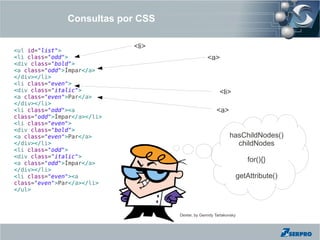 Consultas por CSS

                             <li>
<ul id="list">
<li class="odd">                                  <a>
<div class="bold">
<a class="odd">Ímpar</a>
</div></li>
<li class="even">
<div class="italic">                                    <li>
<a class="even">Par</a>
</div></li>
<li class="odd"><a                                     <a>
class="odd">Ímpar</a></li>
<li class="even">
<div class="bold">
<a class="even">Par</a>                                      hasChildNodes()
</div></li>                                                    childNodes
<li class="odd">
<div class="italic">
<a class="odd">Ímpar</a>
                                                                       for(){}
</div></li>
<li class="even"><a                                                 getAttribute()
class="even">Par</a></li>
</ul>



                                    Dexter, by Genndy Tartakovsky
 