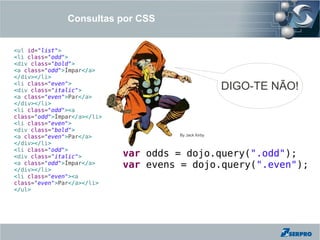 Consultas por CSS


<ul id="list">
<li class="odd">
<div class="bold">
<a class="odd">Ímpar</a>
</div></li>
<li class="even">
<div class="italic">                                  DIGO-TE NÃO!
<a class="even">Par</a>
</div></li>
<li class="odd"><a
class="odd">Ímpar</a></li>
<li class="even">
<div class="bold">
<a class="even">Par</a>               By Jack Kirby

</div></li>
<li class="odd">
<div class="italic">         var odds = dojo.query(".odd");
<a class="odd">Ímpar</a>
</div></li>
                             var evens = dojo.query(".even");
<li class="even"><a
class="even">Par</a></li>
</ul>
 