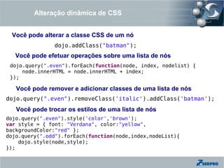 Alteração dinâmica de CSS


 Você pode alterar a classe CSS de um nó
               dojo.addClass("batman");
   Você pode efetuar operações sobre uma lista de nós
 dojo.query(".even").forEach(function(node, index, nodelist) {
     node.innerHTML = node.innerHTML + index;
 });

   Você pode remover e adicionar classes de uma lista de nós
dojo.query(".even").removeClass('italic').addClass('batman');
   Você pode trocar os estilos de uma lista de nós
dojo.query(".even").style('color','brown');
var style = { font: "Verdana", color:"yellow",
backgroundColor:"red" };
dojo.query(".odd").forEach(function(node,index,nodeList){
    dojo.style(node,style);
});
 