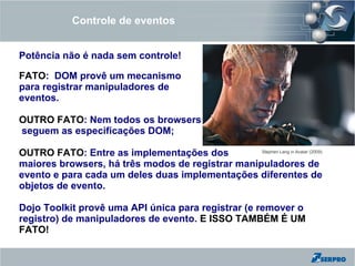 Controle de eventos


Potência não é nada sem controle!

FATO: DOM provê um mecanismo
para registrar manipuladores de
eventos.

OUTRO FATO: Nem todos os browsers
seguem as especificações DOM;

OUTRO FATO: Entre as implementações dos           Stephen Lang in Avatar (2009)


maiores browsers, há três modos de registrar manipuladores de
evento e para cada um deles duas implementações diferentes de
objetos de evento.

Dojo Toolkit provê uma API única para registrar (e remover o
registro) de manipuladores de evento. E ISSO TAMBÉM É UM
FATO!
 