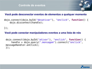 Controle de eventos


Você pode desconectar eventos de elementos a qualquer momento

dojo.connect(dojo.byId("desativar"), "onclick", function() {
    dojo.disconnect(handle);

});

Você pode conectar manipuladores eventos a uma lista de nós

 dojo.connect(dojo.byId("ativar"), "onclick", function() {
     handle = dojo.query(".mensagem").connect("onclick",
 messageHandler.onClick);
 });
 