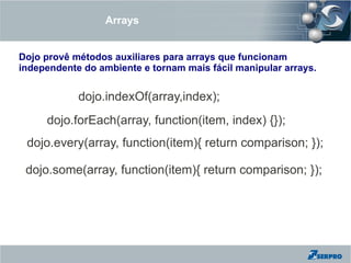 Arrays


Dojo provê métodos auxiliares para arrays que funcionam
independente do ambiente e tornam mais fácil manipular arrays.


            dojo.indexOf(array,index);
     dojo.forEach(array, function(item, index) {});
 dojo.every(array, function(item){ return comparison; });

 dojo.some(array, function(item){ return comparison; });
 
