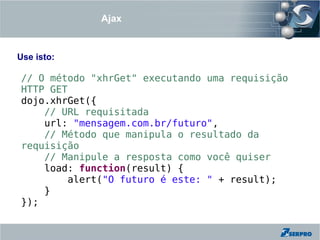 Ajax


Use isto:

// O método "xhrGet" executando uma requisição
HTTP GET
dojo.xhrGet({
    // URL requisitada
    url: "mensagem.com.br/futuro",
    // Método que manipula o resultado da
requisição
    // Manipule a resposta como você quiser
    load: function(result) {
        alert("O futuro é este: " + result);
    }
});
 