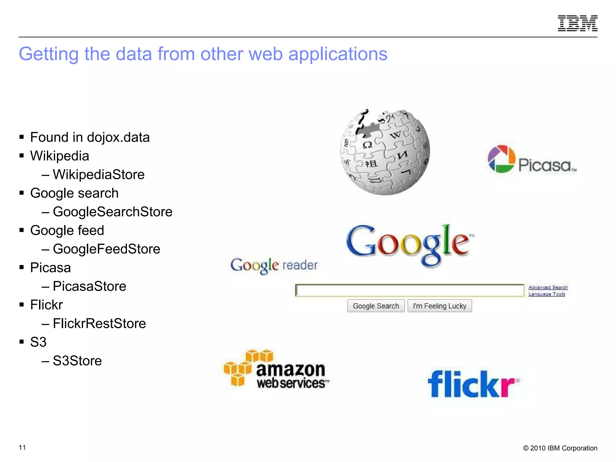 Getting the data from other web applications Found in dojox.data Wikipedia WikipediaStore Google search GoogleSearchStore Google feed GoogleFeedStore Picasa PicasaStore Flickr FlickrRestStore S3 S3Store 