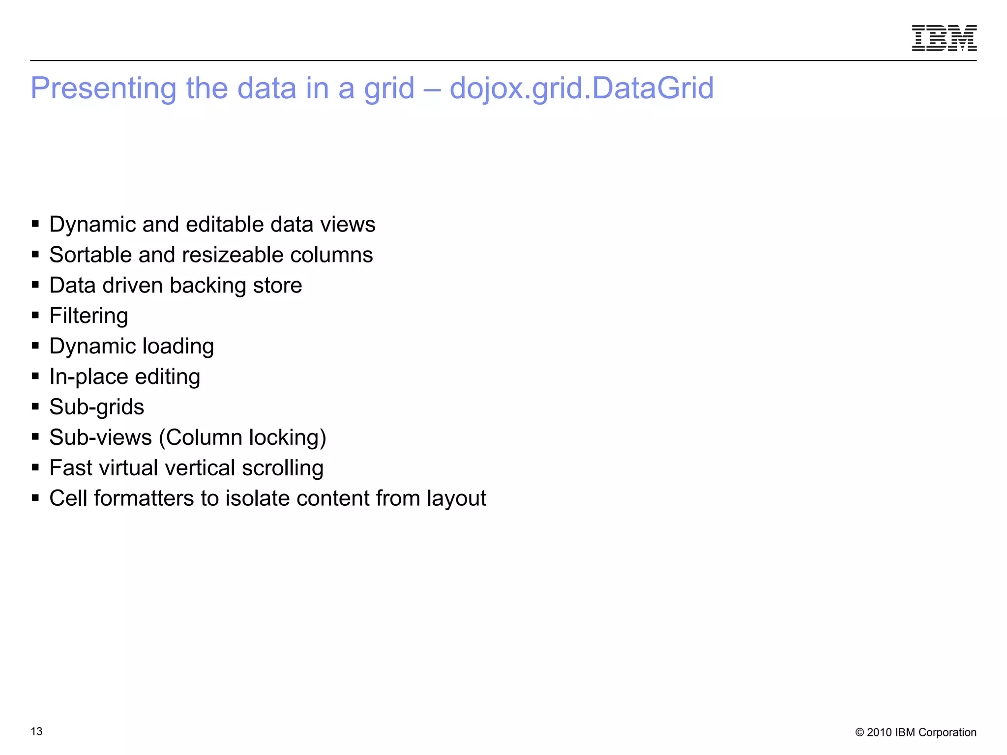 Presenting the data in a grid – dojox.grid.DataGrid Dynamic and editable data views Sortable and resizeable columns Data driven backing store Filtering Dynamic loading In-place editing Sub-grids Sub-views (Column locking) ‏ Fast virtual vertical scrolling Cell formatters to isolate content from layout 