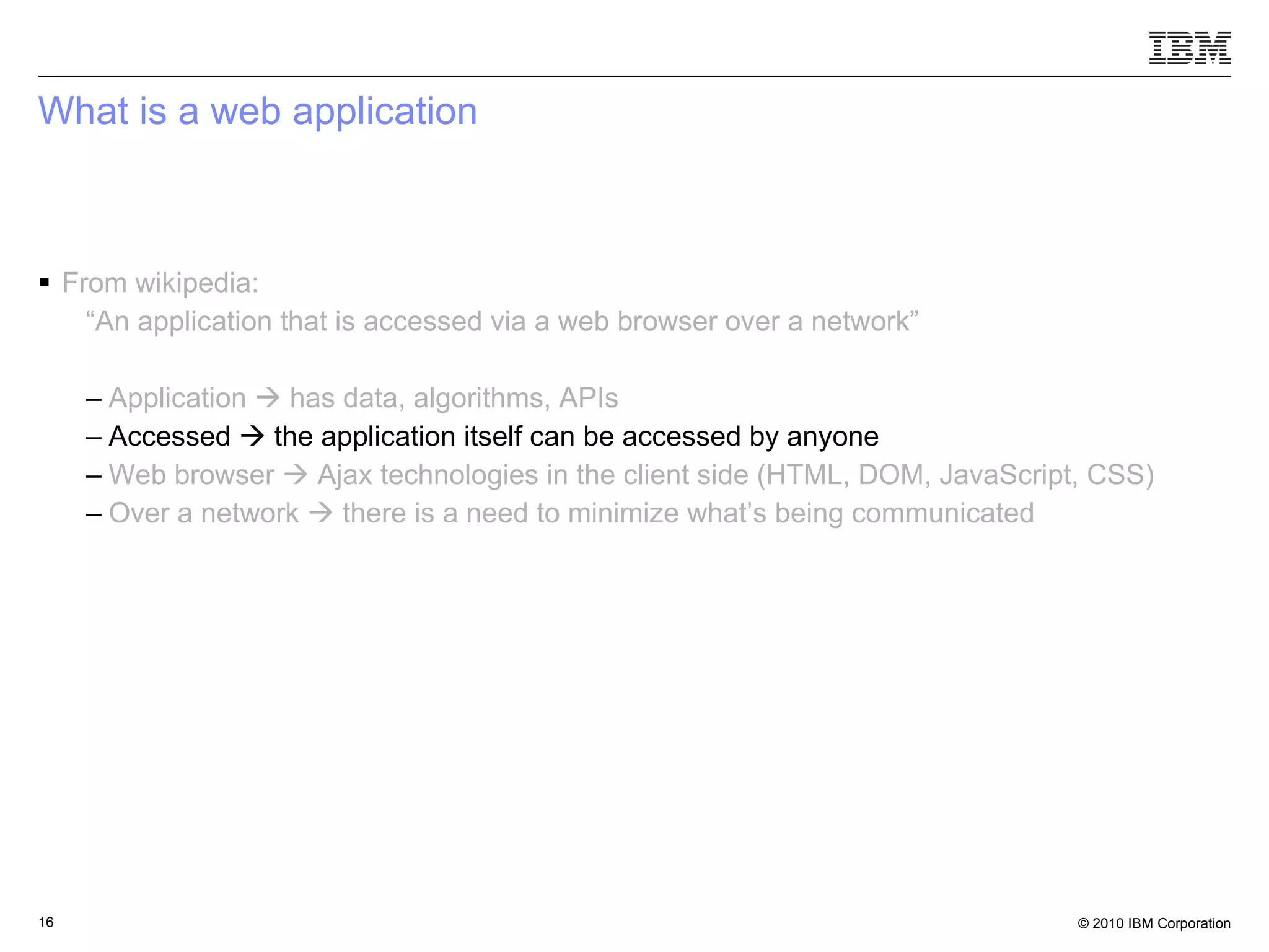 What is a web application From wikipedia: “ An application that is accessed via a web browser over a network” Application    has data, algorithms, APIs Accessed    the application itself can be accessed by anyone  Web browser    Ajax technologies in the client side (HTML, DOM, JavaScript, CSS) Over a network    there is a need to minimize what’s being communicated 