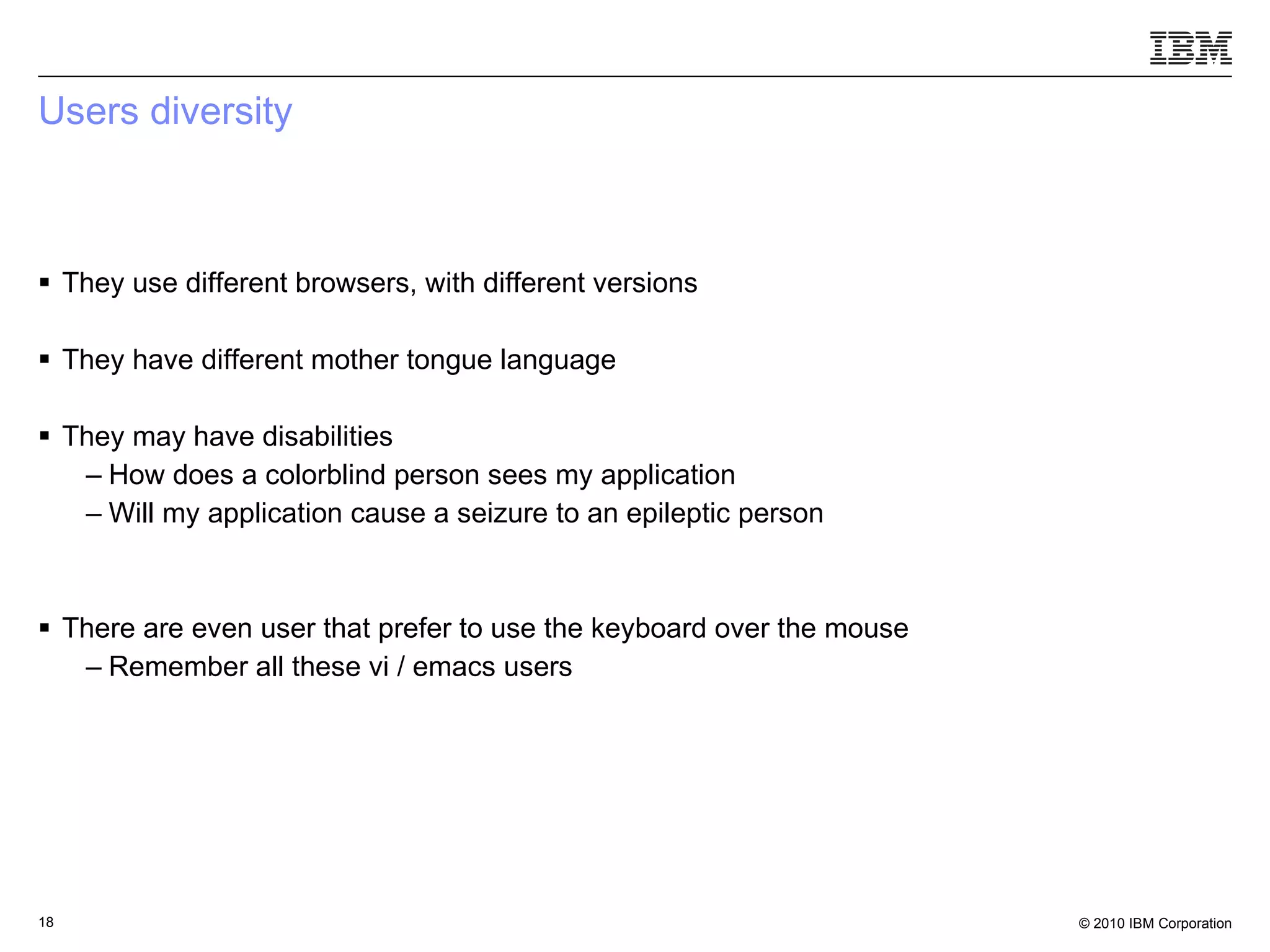 Users diversity They use different browsers, with different versions They have different mother tongue language They may have disabilities How does a colorblind person sees my application Will my application cause a seizure to an epileptic person There are even user that prefer to use the keyboard over the mouse Remember all these vi / emacs users 