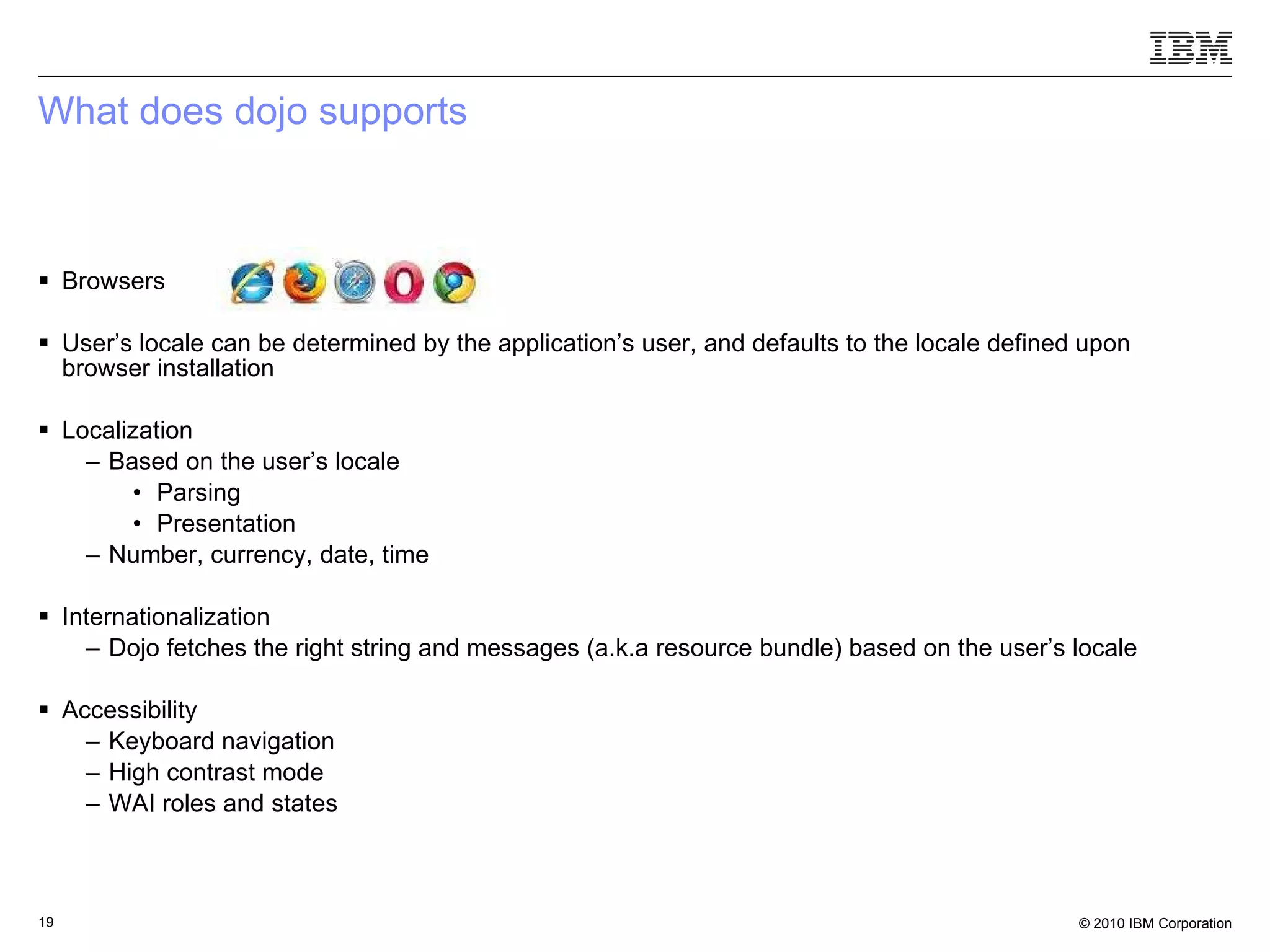 What does dojo supports Browsers User’s locale can be determined by the application’s user, and defaults to the locale defined upon browser installation Localization Based on the user’s locale Parsing Presentation  Number, currency, date, time Internationalization Dojo fetches the right string and messages (a.k.a resource bundle) based on the user’s locale Accessibility Keyboard navigation High contrast mode WAI roles and states 