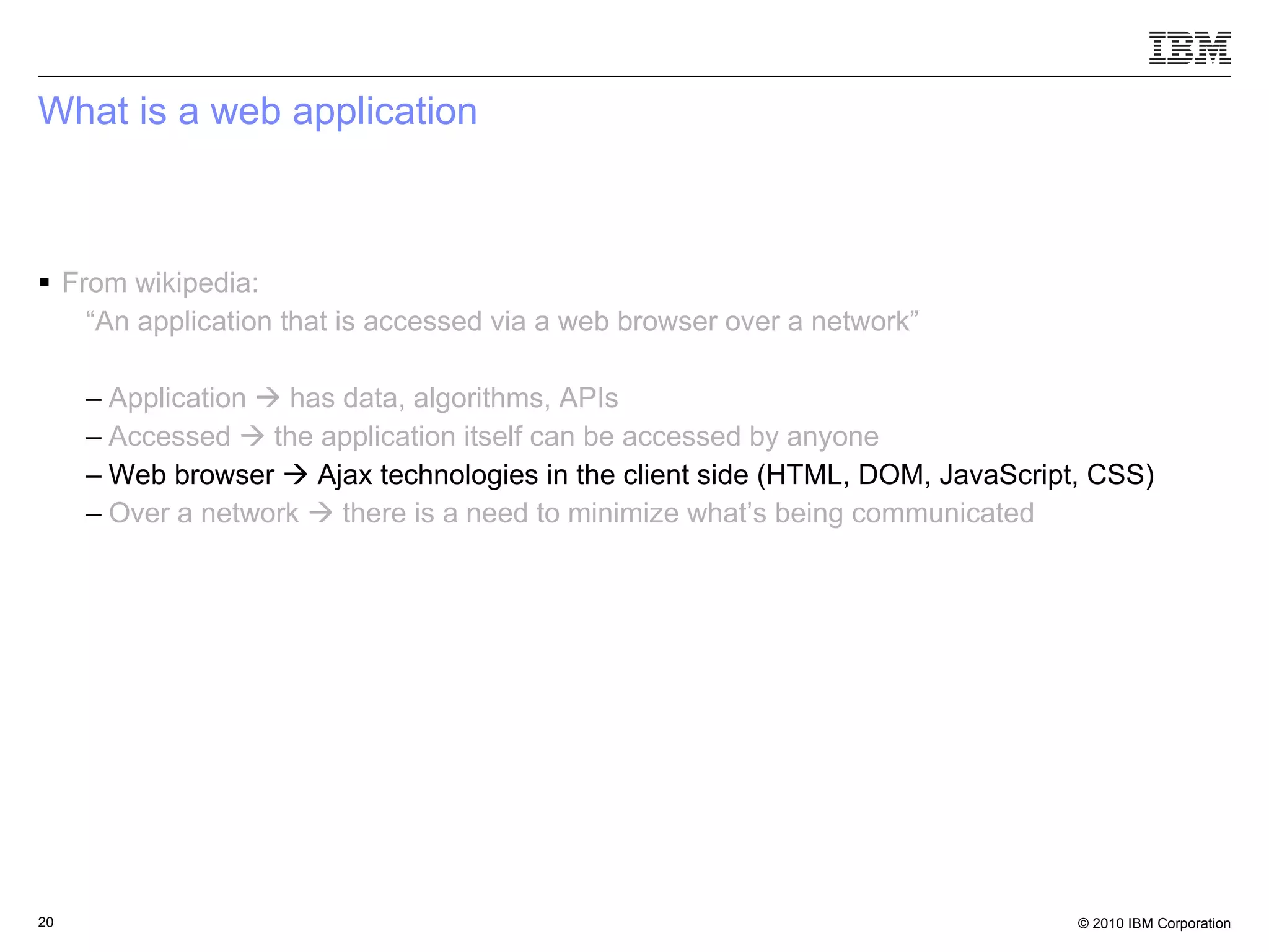 What is a web application From wikipedia: “ An application that is accessed via a web browser over a network” Application    has data, algorithms, APIs Accessed    the application itself can be accessed by anyone   Web browser    Ajax technologies in the client side (HTML, DOM, JavaScript, CSS) Over a network    there is a need to minimize what’s being communicated 