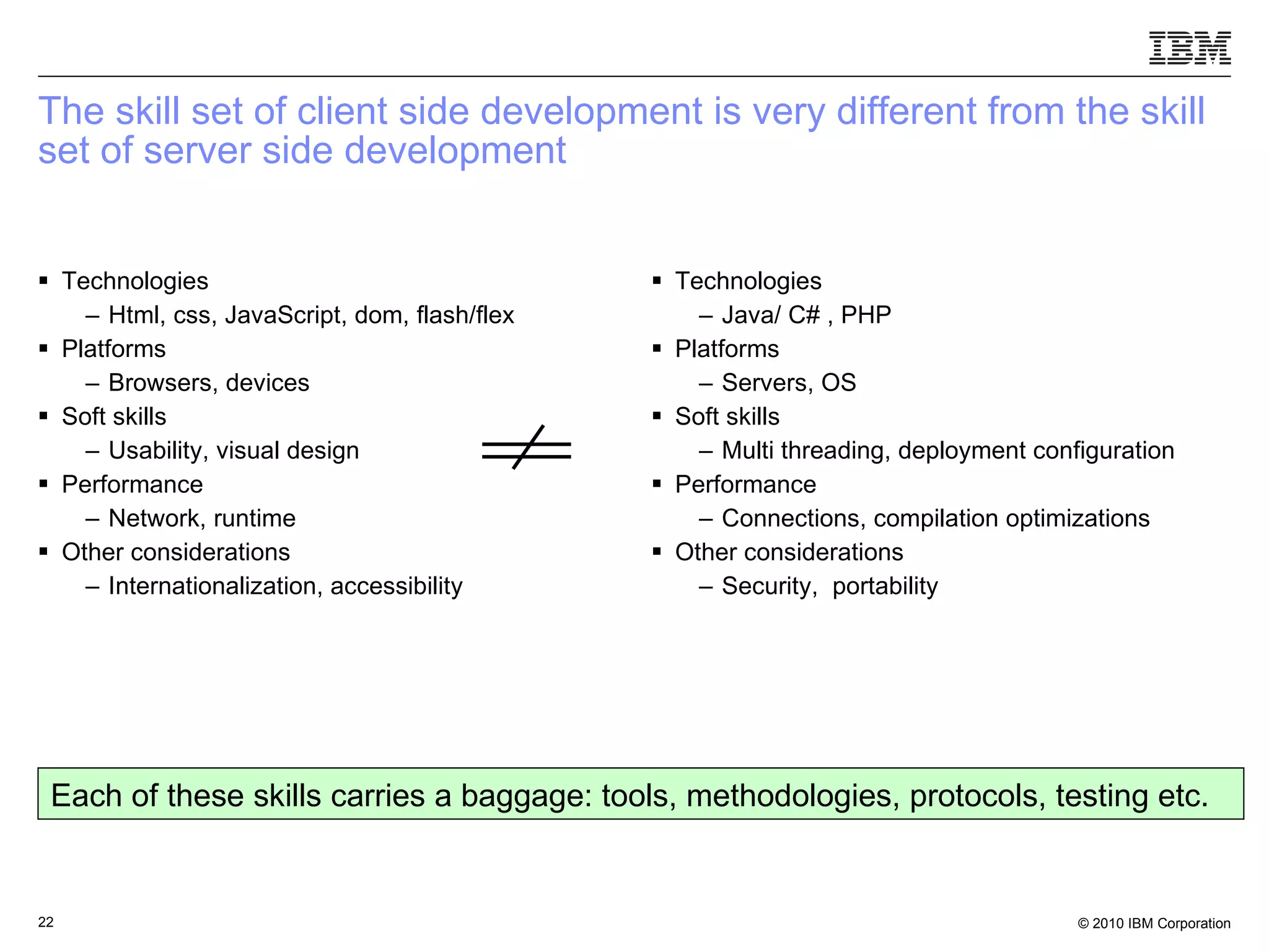 The skill set of client side development is very different from the skill set of server side development  Technologies Html, css, JavaScript, dom, flash/flex Platforms Browsers, devices Soft skills Usability, visual design Performance Network, runtime Other considerations Internationalization, accessibility  Technologies Java/ C# , PHP Platforms Servers, OS Soft skills Multi threading, deployment configuration Performance Connections, compilation optimizations Other considerations Security,  portability Each of these skills carries a baggage: tools, methodologies, protocols, testing etc. 