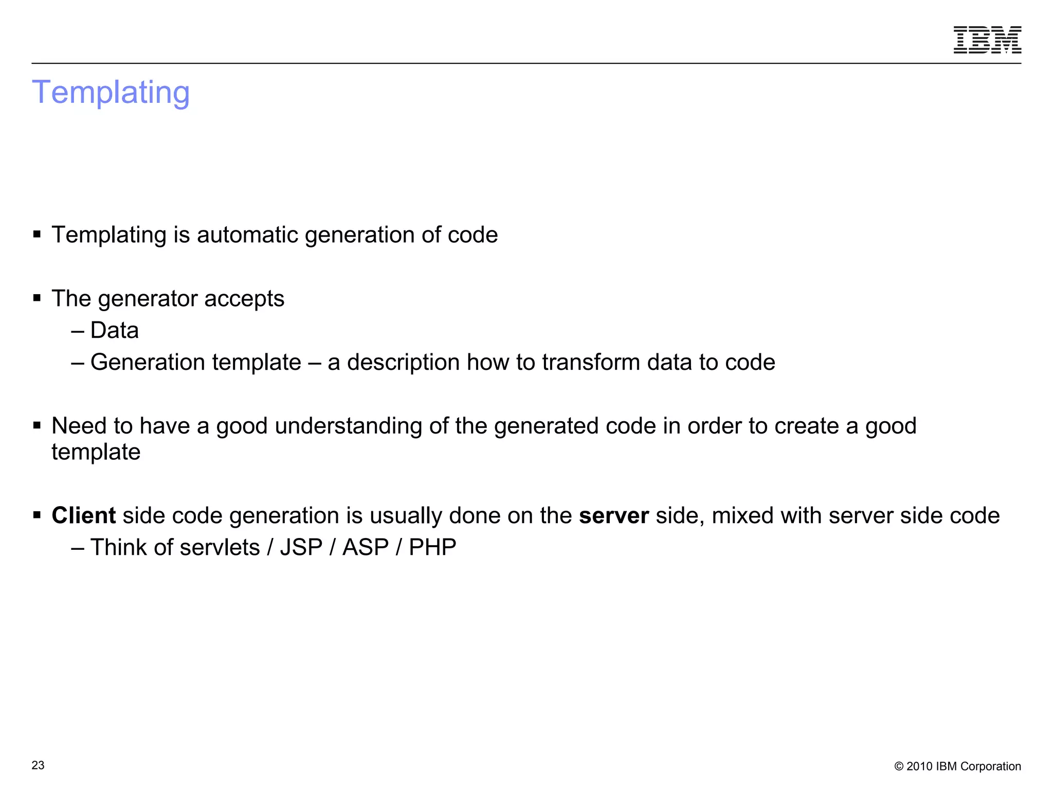 Templating Templating is automatic generation of code The generator accepts Data  Generation template – a description how to transform data to code Need to have a good understanding of the generated code in order to create a good template Client  side code generation is usually done on the  server  side, mixed with server side code Think of servlets / JSP / ASP / PHP 