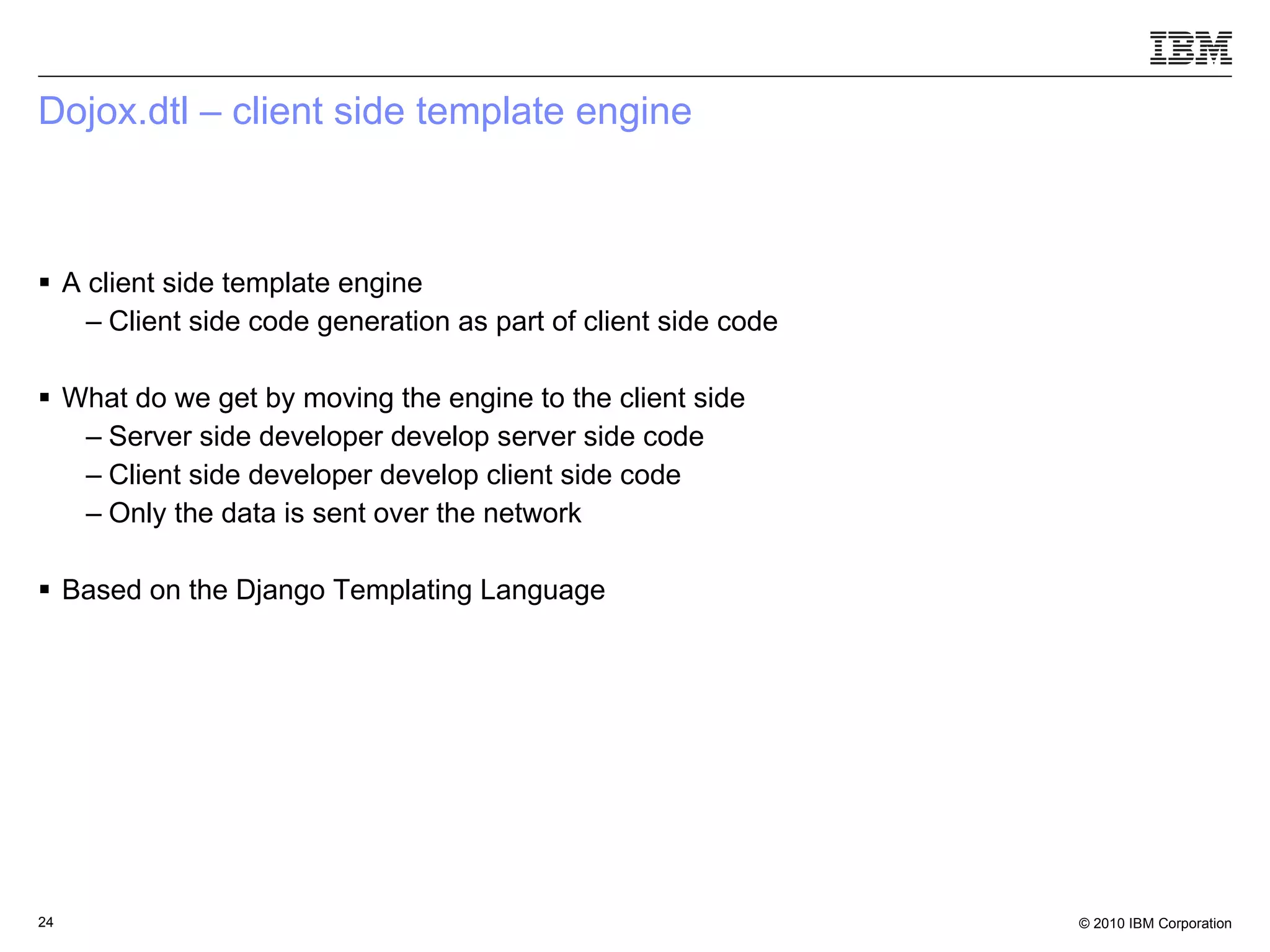 Dojox.dtl – client side template engine A client side template engine Client side code generation as part of client side code What do we get by moving the engine to the client side Server side developer develop server side code Client side developer develop client side code Only the data is sent over the network Based on the Django Templating Language 