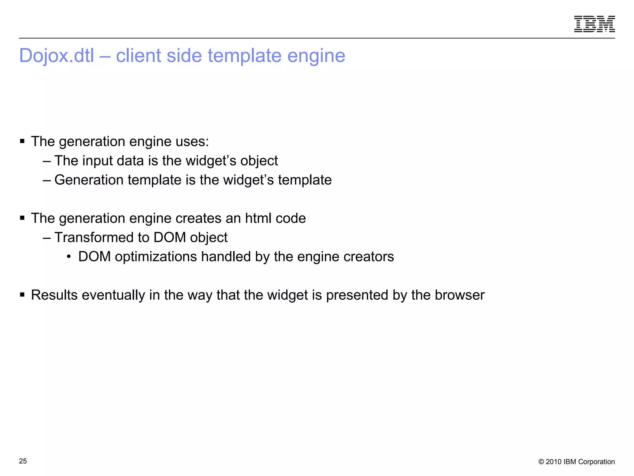 Dojox.dtl – client side template engine The generation engine uses:  The input data is the widget’s object  Generation template is the widget’s template The generation engine creates an html code Transformed to DOM object DOM optimizations handled by the engine creators  Results eventually in the way that the widget is presented by the browser 